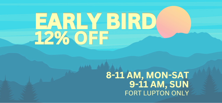Early Bird | Fort Lupton only | 12% OFF